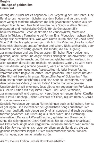 Begbie
The Age of golden lies
Universal

Anfang der 2000er hat es begonnen. Der Siegeszug der 80er Jahre. Eine Band spross neben der nächsten aus dem Boden und verband mehr oder weniger moderne Rhythmen mit lieb gewonnenen Sounds aus den seligen 80er Jahren. Geschickt wurden neue Songs in altem Gewand präsentiert und nostalgische Gefühle für die Generation 35+ heraufbeschworen. Schon denkt man an Zauberwürfel, Mofas und Stefanie Tückings Turnschuhe bei Formel Eins. Videoclips machten viele Songs erst zu wahren Hits. Was wäre Duran Duran ohne das „Wild Boys“ Video? Mit Begbie geht es mir ganz ähnlich. Ihr Video zu „Live for today“ liess mich überhaupt erst aufhorchen und sehen. Nicht spektakulär, aber liebevoll und hochwertig gedreht. Die Kinder, die ein Flugzeug zusammenbauen und uns fliegen lassen. Ein hoher Flug - golden und gleitend, ohne Furcht und Angst, voller Leichtigkeit und Zuversicht. Eine Inspiration, die Sehnsucht und Erinnerung gleichermaßen einfängt, in allen Nuancen darstellt und festhält. Ein goldenes Gefühl. Es wäre nicht nur um diesen Song schade gewesen, wäre er in den weiten des Internets verloren gegangen. Ausgestattet mit jeder Menge Pathos, veröffentlichten Begbie im letzten Jahre geradezu unter Ausschluss der Öffentlichkeit bereits ihr erstes Album „The Age of Golden lies.“ Nach dem ersten Hören gleichförmig und eine Spur zu uninspiriert. Erst nach dem Sehen des Videos „Live for today“ konnte man eine gewisse Unwiderstehlichkeit erkennen. Jetzt gibt es ein sogenannten Re-Release als Deluxe Edition mit exquisiten Remix- und Bonus-Versionen, zusammengestellt und gemixt von verschiedenen renommierter Künstler wie K-Paul, Cubehog, Roland Deschain of Gilead, Big Jim Rennie, Gerald Frisco, evf-ework u.v.m.
Spezielle Versionen von guten Platten können auch schief gehen, hier ist es gelungen. Eine Vielzahl der neu gemischten Songs orientieren sich nicht nur qualitativ nah genug am Original, sondern sind auch geradezu tanzbar geworden. Die Mischung aus 80'er Synth- und Electropop, alternativem Dance mit Wave-Einschlag, sphärischem Dreampop im Sinne der stilprägenden Genre-Größen bis hin zu trotzigen Breakbeats mit OldSchool-Jungle oder Reggaeton-Einflüssen erinnert zwar immer an die 80er Jayhre, lehnen sich aber vor allem an die Bands an, die das goldene Popzeitalter längst für sich wiederentdeckt haben. Wirklich nichts neues, aber immer wieder schön. 

Als CD, Deluxe Edition und als Download erhältlich
