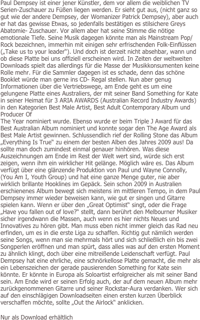 Paul Dempsey ist einer jener Künstler, dem vor allem die weiblichen TV Serien-Zuschauer zu Füßen liegen werden. Er sieht gut aus, (nicht ganz so gut wie der andere Dempsey, der Womanizer Patrick Dempsey), aber auch er hat das gewisse Etwas, so jedenfalls bestätigen es stilsichere Greys Abatomie- Zuschauer. Vor allem aber hat seine Stimme die nötige emotionale Tiefe. Seine Musik dagegen könnte man als Mainstream Pop/Rock bezeichnen, immerhin mit einigen sehr erfrischenden Folk-Einflüssen („Take us to your leader“). Und doch ist derzeit nicht absehbar, wann und ob diese Platte bei uns offiziell erscheinen wird. In Zeiten der weltweiten Downloads spielt das allerdings für die Masse der Musikkonsumenten keine Rolle mehr. Für die Sammler dagegen ist es schade, denn das schöne Booklet würde man gerne ins CD- Regal stellen. Nun aber genug Informationen über die Vertriebswege, am Ende geht es um eine gelungene Platte eines Australiers, der mit seiner Band Something for Kate in seiner Heimat für 3 ARIA AWARDS (Australian Record Industry Awards) in den Kategorien Best Male Artist, Best Adult Contemporary Album und Producer Of
The Year nominiert wurde. Ebenso wurde er beim Triple J Award für das Best Australian Album nominiert und konnte sogar den The Age Award als Best Male Artist gewinnen. Schlussendlich rief der Rolling Stone das Album „Everything Is True“ zu einem der besten Alben des Jahres 2009 aus! Da sollte man doch zumindest einmal genauer hinhören. Was diese Auszeichnungen am Ende im Rest der Welt wert sind, würde sich erst zeigen, wenn ihm ein wirklicher Hit gelänge. Möglich wäre es. Das Album verfügt über eine glänzende Produktion von Paul und Wayne Connolly, (You Am I, Youth Group) und hat eine ganze Menge guter, nie aber wirklich brillante Hooklines im Gepäck. Sein schon 2009 in Australien erschienenes Album bewegt sich meistens im mittleren Tempo, in dem Paul Dempsey immer wieder beweisen kann, wie gut er singen und Gitarre spielen kann. Wenn er über den „Great Optimist“ singt, oder die Frage  „Have you fallen out of love?“ stellt, dann berührt den Melbourner Musiker sicher irgendwann die Massen, auch wenn es hier nichts Neues und Innovatives zu hören gibt. Man muss eben nicht immer gleich das Rad neu erfinden, um es in die erste Liga zu schaffen. Richtig gut nämlich werden seine Songs, wenn man sie mehrmals hört und sich schließlich ein bis zwei  Songperlen eröffnen und man spürt, dass alles was auf den ersten Moment zu ähnlich klingt, doch über eine mitreißende Leidenschaft verfügt. Paul Dempsey hat eine ehrliche, eine schnörkellose Platte gemacht, die mehr als ein Lebenszeichen der gerade pausierenden Something for Kate sein könnte. Er könnte in Europa als Soloartist erfolgreicher als mit seiner Band sein. Am Ende wird er seinen Erfolg auch, der auf dem neuen Album mehr zurückgenommenen Gitarre und seiner Rockstar-Aura verdanken. Wer sich auf den einschlägigen Downloadseiten einen ersten kurzen Überblick verschaffen möchte, sollte „Out the Airlock“ anklicken. 

Nur als Download erhältlich
