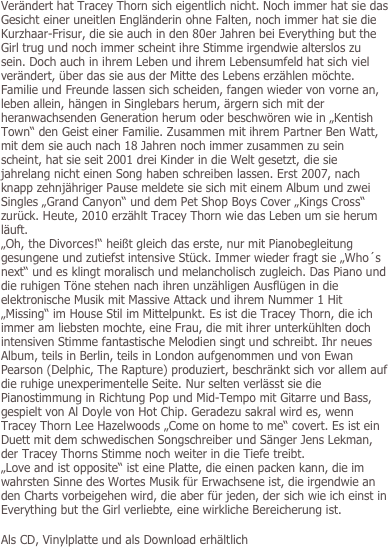 Verändert hat Tracey Thorn sich eigentlich nicht. Noch immer hat sie das Gesicht einer uneitlen Engländerin ohne Falten, noch immer hat sie die Kurzhaar-Frisur, die sie auch in den 80er Jahren bei Everything but the Girl trug und noch immer scheint ihre Stimme irgendwie alterslos zu sein. Doch auch in ihrem Leben und ihrem Lebensumfeld hat sich viel verändert, über das sie aus der Mitte des Lebens erzählen möchte. Familie und Freunde lassen sich scheiden, fangen wieder von vorne an, leben allein, hängen in Singlebars herum, ärgern sich mit der heranwachsenden Generation herum oder beschwören wie in „Kentish Town“ den Geist einer Familie. Zusammen mit ihrem Partner Ben Watt, mit dem sie auch nach 18 Jahren noch immer zusammen zu sein scheint, hat sie seit 2001 drei Kinder in die Welt gesetzt, die sie jahrelang nicht einen Song haben schreiben lassen. Erst 2007, nach knapp zehnjähriger Pause meldete sie sich mit einem Album und zwei Singles „Grand Canyon“ und dem Pet Shop Boys Cover „Kings Cross“ zurück. Heute, 2010 erzählt Tracey Thorn wie das Leben um sie herum läuft. 
„Oh, the Divorces!“ heißt gleich das erste, nur mit Pianobegleitung gesungene und zutiefst intensive Stück. Immer wieder fragt sie „Who´s next“ und es klingt moralisch und melancholisch zugleich. Das Piano und die ruhigen Töne stehen nach ihren unzähligen Ausflügen in die elektronische Musik mit Massive Attack und ihrem Nummer 1 Hit „Missing“ im House Stil im Mittelpunkt. Es ist die Tracey Thorn, die ich immer am liebsten mochte, eine Frau, die mit ihrer unterkühlten doch intensiven Stimme fantastische Melodien singt und schreibt. Ihr neues Album, teils in Berlin, teils in London aufgenommen und von Ewan Pearson (Delphic, The Rapture) produziert, beschränkt sich vor allem auf die ruhige unexperimentelle Seite. Nur selten verlässt sie die Pianostimmung in Richtung Pop und Mid-Tempo mit Gitarre und Bass, gespielt von Al Doyle von Hot Chip. Geradezu sakral wird es, wenn Tracey Thorn Lee Hazelwoods „Come on home to me“ covert. Es ist ein Duett mit dem schwedischen Songschreiber und Sänger Jens Lekman, der Tracey Thorns Stimme noch weiter in die Tiefe treibt. 
„Love and ist opposite“ ist eine Platte, die einen packen kann, die im wahrsten Sinne des Wortes Musik für Erwachsene ist, die irgendwie an den Charts vorbeigehen wird, die aber für jeden, der sich wie ich einst in Everything but the Girl verliebte, eine wirkliche Bereicherung ist.

Als CD, Vinylplatte und als Download erhältlich

