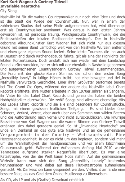 Kort Kurt Wagner & Cortney Tidwell
Invariable Heartache
City Slang
Nashville ist für die wahren Countrymusiker nur noch eine Idee und doch ist die Stadt die Wiege der Countrymusik. Nur, wer in einem der zahlreichen Studios dort seine Platte aufgenommen hat, wird überhaupt erst als Countrymusiker anerkannt. Was daraus in den letzten Jahren geworden ist, ist geradezu traurig. Weichgespülte Countrymusik, die die Endlosschleifen der lokalen Radiosender verstopft. Der in Nashville geborene Allroundkünstler Kurt Wagner hat sich nicht nur aus diesem Grund mit seiner Band Lambchop weit von den Nashville Wurzeln entfernt und einen ganz eigenen Sound kreiert. Seine letzte Tournee, die ihn auch in Deutschland durch Kirchengebäude führte, gilt als eine der Highlights der letzten Konzertsaison. Doch anstatt sich nun wieder mit dem Lambchop Sound zurückzumelden, hat er sich mit der ebenfalls in Nashville geborenen und aufgewachsenen Countrysängerin Cortney Tidwell zusammengetan. Die Frau mit der glockenklaren Stimme, die schon den ersten Song „Incredibly lonely“ in luftige Höhen treibt, hat eine bewegte und tief in Nashville verwurzelte Geschichte. Einer ihrer Großväter performte bereits bei The Grand Ole Opry, während der andere das Nashville Label Chart Records eröffnete. Ihre Mutter arbeitete in den 1970er Jahren als Sängerin, ihr Vater für das Label Chart Records und genau das haben die beiden Hobbyhistoriker durchwühlt. Die zwölf Songs sind allesamt ehemalige Hits des Labels Chart Records und sie alle sind besonders für Countrystücke, Songs mit einem gewissen textlichen Tiefgang.  Es sind Lieder über Schmerz, Verlust, Verrat, aber auch über das Sammeln von wilden Beeren und die Aufforderung nach vorne und nicht zurückzublicken. Die knurrige Bassstimme von Kurt Wagner und die warme Stimme von Cortney Tidwell ergänzen sich dabei geradezu genial. So ist „Invariable Heartache“ am Ende ein Denkmal an das gute alte Nashville und an die gemeinsame Vergangenheit in der Country – Welthauptstadt. Eine Herzensangelegenheit, in der es nicht um das kopieren, sondern viel mehr um die Wahrhaftigkeit der handgemachten und vor allem kitschfreien Countrymusik geht. Während der Aufnahmen Anfang Mai 2010 wurde Tennessee aufgrund starker Regenfälle überflutet. Es war eine Katastrophe, von der die Welt kaum Notiz nahm. Auf der gemeinsamen Website kann man sich den Song „Incredibly Lonely” kostenlos herunterladen und wird dabei auf diese Flutkatastrophe aufmerksam gemacht. Als Dankeschön kann gespendet werden. Vielleicht am Ende eine bessere Idee, als das Geld dem Online-Musikshop zu überweisen.  
Als CD, als LP und als (Gratis-) Download erhältlich
