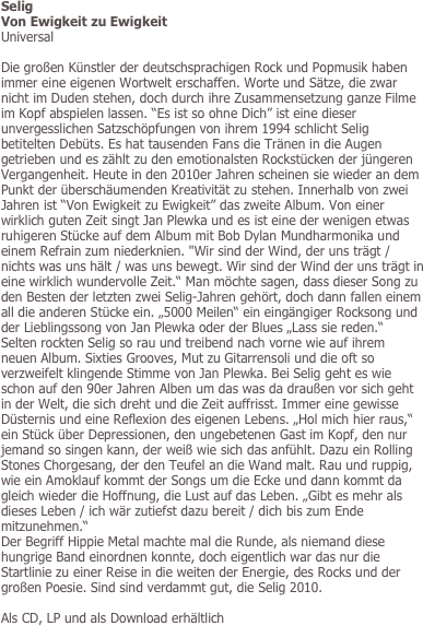 Selig
Von Ewigkeit zu Ewigkeit
Universal

Die großen Künstler der deutschsprachigen Rock und Popmusik haben immer eine eigenen Wortwelt erschaffen. Worte und Sätze, die zwar nicht im Duden stehen, doch durch ihre Zusammensetzung ganze Filme im Kopf abspielen lassen. “Es ist so ohne Dich” ist eine dieser unvergesslichen Satzschöpfungen von ihrem 1994 schlicht Selig betitelten Debüts. Es hat tausenden Fans die Tränen in die Augen getrieben und es zählt zu den emotionalsten Rockstücken der jüngeren Vergangenheit. Heute in den 2010er Jahren scheinen sie wieder an dem Punkt der überschäumenden Kreativität zu stehen. Innerhalb von zwei Jahren ist “Von Ewigkeit zu Ewigkeit” das zweite Album. Von einer wirklich guten Zeit singt Jan Plewka und es ist eine der wenigen etwas ruhigeren Stücke auf dem Album mit Bob Dylan Mundharmonika und einem Refrain zum niederknien. "Wir sind der Wind, der uns trägt / nichts was uns hält / was uns bewegt. Wir sind der Wind der uns trägt in eine wirklich wundervolle Zeit.“ Man möchte sagen, dass dieser Song zu den Besten der letzten zwei Selig-Jahren gehört, doch dann fallen einem all die anderen Stücke ein. „5000 Meilen“ ein eingängiger Rocksong und der Lieblingssong von Jan Plewka oder der Blues „Lass sie reden.“  Selten rockten Selig so rau und treibend nach vorne wie auf ihrem neuen Album. Sixties Grooves, Mut zu Gitarrensoli und die oft so verzweifelt klingende Stimme von Jan Plewka. Bei Selig geht es wie schon auf den 90er Jahren Alben um das was da draußen vor sich geht in der Welt, die sich dreht und die Zeit auffrisst. Immer eine gewisse Düsternis und eine Reflexion des eigenen Lebens. „Hol mich hier raus,“ ein Stück über Depressionen, den ungebetenen Gast im Kopf, den nur jemand so singen kann, der weiß wie sich das anfühlt. Dazu ein Rolling Stones Chorgesang, der den Teufel an die Wand malt. Rau und ruppig, wie ein Amoklauf kommt der Songs um die Ecke und dann kommt da gleich wieder die Hoffnung, die Lust auf das Leben. „Gibt es mehr als dieses Leben / ich wär zutiefst dazu bereit / dich bis zum Ende mitzunehmen.“ 
Der Begriff Hippie Metal machte mal die Runde, als niemand diese hungrige Band einordnen konnte, doch eigentlich war das nur die Startlinie zu einer Reise in die weiten der Energie, des Rocks und der großen Poesie. Sind sind verdammt gut, die Selig 2010. 

Als CD, LP und als Download erhältlich
