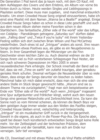 Die Generation I Pod kennt das ja kaum noch, mit dem CD Kauf, mit dem Aufklappen des Covers und dem Erlebnis, ein Album von vorne bis hinten durch zu hören. Heute werden Singles und Lieblingssongs in Playlisten sortiert. Diese muss man zugeben,  sind manchmal erstaunlich kreativ. Um einen Crowded House Song originell einzusortieren, habe ich einst eine Playlist mit dem Namen „Wanna be a Beatle?“ angelegt. Einige Crowded House Songs haben es schon in diese Liste geschafft und auch aus dem neuen Album stehen meine Favoriten schon in den Startlöchern. Das fantastische „Either side of the world“ oder das luftige, von Coldplay - Pianoklängen getragene „Saturday sun“ dürften dabei sein. „Falling dove“ und „Twice if you’re lucky“ mit ihrem Yesterday-Feeling sollten sich dort zwischen Brian Wilson und Paul McCartney wiederfinden. Doch eines ist auf „Intriguer“ anders als sonst. Ihre neuen Songs strahlen etwas Positives aus, als gäbe es ein Neugeborenes zu feiern. In ihrer Gesamtheit legen die Mitvierziger um die Finn Geschwister einen leichten Zahn zu. Auch diesmal widmen sie die 10 Songs ihrem viel zu früh verstorbenen Schlagzeuger Paul Hester, der sich nach schweren Depressionen im März 2005 in einem neuseeländischen Park erhängte. Der Schock innerhalb der Band saß so tief, dass sie mit „Time on earth“ ein zutiefst trauriges, aber geradezu geniales Werk schufen. Diesmal verfügen die Neuseeländer über so viele Ideen, dass einige der Songs darunter ein bisschen zu leiden haben. Manchmal habe ich mich dabei erwischt, dass man sich die eine oder andere Stelle im Stück länger gewünscht hätte. „Warum sind sie zu diesem Thema nie zurückgekehrt,“ fragt man sich beispielsweise am Ende von “Either side of the world?“ Auch wenn „Intriguer“ insgesamt eine Spur aufgeräumter und fröhlicher klingt, wohnt auch den neuen Songs eine gewisse Melancholie und Zerbrechlichkeit inne. Da kann die Sonne noch so vom Himmel scheinen, da können die Beach Boys vor dem geistigen Auge immer wieder aus den Wellen des Pazifiks steigen, Crowded House bleiben ernst, vielschichtig und hintergründig. „Intriguer“ ist ein musikalischer Griff zurück in die Vergangenheit. Sowohl in die eigene, als auch in die Flower-Pop-Ära. Die Epoche aber, spielt bei diesen hoch künstlerisch entwickelten Songs längst keine Rolle mehr. Vor der Zeitlosigkeit und der technischen Präzision, dem Ideenreichtum und der Genialität, kann man sich am Ende nur verneigen. Sehr tief verneigen.

Als CD, Download und mit etwas Mühe auch als Vinyl Platte erhältlich

