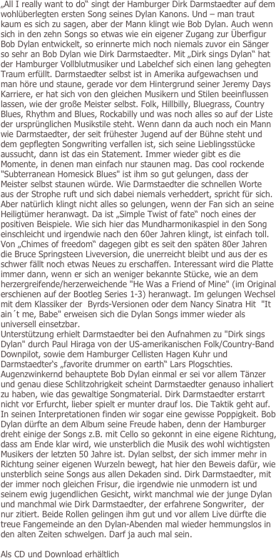„All I really want to do“ singt der Hamburger Dirk Darmstaedter auf dem wohlüberlegten ersten Song seines Dylan Kanons. Und – man traut kaum es sich zu sagen, aber der Mann klingt wie Bob Dylan. Auch wenn sich in den zehn Songs so etwas wie ein eigener Zugang zur Überfigur Bob Dylan entwickelt, so erinnerte mich noch niemals zuvor ein Sänger so sehr an Bob Dylan wie Dirk Darmstaedter. Mit „Dirk sings Dylan“ hat der Hamburger Vollblutmusiker und Labelchef sich einen lang gehegten Traum erfüllt. Darmstaedter selbst ist in Amerika aufgewachsen und man höre und staune, gerade vor dem Hintergrund seiner Jeremy Days Karriere, er hat sich von den gleichen Musikern und Stilen beeinflussen lassen, wie der große Meister selbst. Folk, Hillbilly, Bluegrass, Country Blues, Rhythm and Blues, Rockabilly und was noch alles so auf der Liste der ursprünglichen Musikstile steht. Wenn dann da auch noch ein Mann wie Darmstaedter, der seit frühester Jugend auf der Bühne steht und dem gepflegten Songwriting verfallen ist, sich seine Lieblingsstücke aussucht, dann ist das ein Statement. Immer wieder gibt es die Momente, in denen man einfach nur staunen mag. Das cool rockende "Subterranean Homesick Blues" ist ihm so gut gelungen, dass der Meister selbst staunen würde. Wie Darmstaedter die schnellen Worte aus der Strophe ruft und sich dabei niemals verheddert, spricht für sich. Aber natürlich klingt nicht alles so gelungen, wenn der Fan sich an seine Heiligtümer heranwagt. Da ist „Simple Twist of fate“ noch eines der positiven Beispiele. Wie sich hier das Mundharmonikaspiel in den Song einschleicht und irgendwie nach den 60er Jahren klingt, ist einfach toll. Von „Chimes of freedom“ dagegen gibt es seit den späten 80er Jahren die Bruce Springsteen Liveversion, die unerreicht bleibt und aus der es schwer fällt noch etwas Neues zu erschaffen. Interessant wird die Platte immer dann, wenn er sich an weniger bekannte Stücke, wie an dem herzergreifende/herzerweichende "He Was a Friend of Mine" (im Original erschienen auf der Bootleg Series 1-3) heranwagt. Im gelungen Wechsel mit dem Klassiker der  Byrds-Versionen oder dem Nancy Sinatra Hit  "It ain´t me, Babe" erweisen sich die Dylan Songs immer wieder als universell einsetzbar. Unterstützung erhielt Darmstaedter bei den Aufnahmen zu "Dirk sings Dylan" durch Paul Hiraga von der US-amerikanischen Folk/Country-Band Downpilot, sowie dem Hamburger Cellisten Hagen Kuhr und Darmstaedter‘s „favorite drummer on earth“ Lars Plogschties. Augenzwinkernd behauptete Bob Dylan einmal er sei vor allem Tänzer und genau diese Schlitzohrigkeit scheint Darmstaedter genauso inhaliert zu haben, wie das gewaltige Songmaterial. Dirk Darmstaedter erstarrt nicht vor Erfurcht, lieber spielt er munter drauf los. Die Taktik geht auf. In seinen Interpretationen finden wir sogar eine gewisse Poppigkeit. Bob Dylan dürfte an dem Album seine Freude haben, denn der Hamburger dreht einige der Songs z.B. mit Cello so gekonnt in eine eigene Richtung, dass am Ende klar wird, wie unsterblich die Musik des wohl wichtigsten Musikers der letzten 50 Jahre ist. Dylan selbst, der sich immer mehr in Richtung seiner eigenen Wurzeln bewegt, hat hier den Beweis dafür, wie unsterblich seine Songs aus allen Dekaden sind. Dirk Darmstaedter, mit der immer noch gleichen Frisur, die irgendwie nie unmodern ist und seinem ewig jugendlichen Gesicht, wirkt manchmal wie der junge Dylan und manchmal wie Dirk Darmstaedter, der erfahrene Songwriter,  der nur zitiert. Beide Rollen gelingen ihm gut und vor allem Live dürfte die treue Fangemeinde an den Dylan-Abenden mal wieder hemmungslos in den alten Zeiten schwelgen. Darf ja auch mal sein.

Als CD und Download erhältlich
