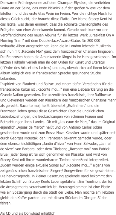 Die warme Frühlingssonne auf dem Champs- Élysées, die verliebten Paare an der Seine, das erste Picknick auf der großen Wiese vor dem Eifelturm und das erste Glas Wein im Freien. Wer die richtige Musik für dieses Glück sucht, der braucht diese Platte. Der Name Stacey Kent ist das letzte, was daran erinnert, dass die schönste Chansonplatte des Frühjahrs von einer Amerikanerin kommt. Gerade noch kurz vor der Veröffentlichung des neuen Albums für ihr letztes Werk „Breakfast On A Morning Tram" mit dem Double-Jazz-Award-Status für 200 000 verkaufte Alben ausgezeichnet, kann die in London lebende Musikerin sich nun mit „Raconte Moi“ ganz dem französischen Chanson hingeben. Die Franzosen haben die Amerikanerin längst in ihr Herz geschlossen. Im letzten Frühjahr verlieh man ihr den Orden für Kunst und Literatur (L'Ordre des Arts et des Lettres) und das, obwohl sich auf ihrem letzten Album lediglich drei in französischer Sprache gesungene Stücke befanden.
Inspiriert von Flaubert und Balzac und einem tiefen Verständnis für die französische Kultur ist „Raconte moi...“ nun eine Liebeserklärung an die Grande Nation geworden. Ihr akzentfreies französisch, ihre Raffinesse und Cleverness werden den Klassikern des französischen Chansons mehr als gerecht. Raconte moi, heißt übersetzt „Erzähl mir,“ und die Franzosen lieben genau diese Geschichten über die unglücklichen Liebesbeziehungen, die Beobachtungen von schönen Frauen und Betrachtungen ihres Landes. Ob mit „Les eaux de Mars," das im Original eigentlich „Aguas de Marco“ heißt und von Antonio Carlos Jobim geschrieben wurde und zum Bossa Nova Klassiker wurde und später erst durch Georges Moustaki den Franzosen bekannt gemacht wurde, oder dem ebenso leichtfüßigen „Jardin d'hiver" von Henri Salvador, „Le mal de vivre" von Barbara, oder dem Titelsong „Raconte moi" von Patrick Bruel; jeder Song ist für sich genommen ein Klassiker und wird von Stacey Kent mit ihrem wunderbarem Timbre hinreißend interpretiert. Zudem wurden einige aktuelle Songs auf „Raconte moi..." eigens von zeitgenössischen französischen Singer-/ Songwritern für sie geschrieben. Die hervorragende, in kleiner Besetzung spielende Band bekommt den letzten Schliff von Stacey Kents Lebensgefährten Jim Tomlinon, der für die Arrangements verantwortlich ist. Herausgekommen ist eine Platte wie ein Spaziergang durch die Stadt der Liebe. Man möchte am liebsten gleich den Koffer packen und mit diesen Stücken im Ohr gen Süden fahren.

Als CD und als Donwload erhältlich

