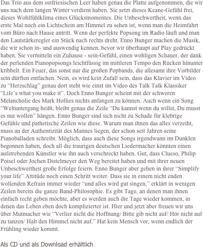 Das Trio aus dem ostfriesischen Leer haben genau die Platte aufgenommen, die wir uns nach dem langen Winter verdient haben. Sie setzt dieses Keane-Gefühl frei, dieses Wohlfühlklima eines Glücksmomentes. Die Unbeschwertheit, wenn das erste Mal noch ein Lichtschein am Himmel zu sehen ist, wenn man die Heimfahrt vom Büro nach Hause antritt. Wenn der perfekte Popsong im Radio läuft und man den Lautstärkeregler ein Stück nach rechts dreht. Enno Bunger machen die Musik, die wir schon in- und auswendig kennen, bevor wir überhaupt auf Play gedrückt haben. Sie vermitteln ein Zuhause - sein-Gefühl, einen wohligen Schauer, der dank der perlenden Pianopopsongs leichtfüssig im mittleren Tempo den Rücken hinunter kribbelt. Ein Feuer, das sonst nur die großen Popbands, die allesamt ihre Vorbilder sein dürften entfachen. Nein, es wird kein Zufall sein, dass das Klavier im Video zu “Herzschlag” genau dort steht wie einst im Video des Talk Talk Klassiker “Life’s what you make it”. Doch Enno Bunger scheint mit der schweren Melancholie des Mark Hollies nichts anfangen zu können. Auch wenn ein Song “Weltuntergang heißt, bleibt genau die Zeile “Du kannst wenn du willst, Du musst es nur wollen” hängen. Enno Bunger sind sich nicht zu Schade für klebrige Gefühle und pathetische Zeilen wie diese. Warum man ihnen das alles verzeiht, muss an der Authentizität des Mannes liegen, der schon seit Jahren seine Pianoballaden schreibt. Möglich, dass auch diese Songs irgendwann im Dunklen begonnen haben, doch all die traurigen deutschen Liedermacher könnten einen aufstrebenden Künstler wie ihn auch verschreckt haben. Gut, dass Clueso, Philip Poisel oder Jochen Distelmeyer den Weg bereitet haben und mit ihrer neuen Unbeschwertheit große Erfolge feiern. Enno Bunger aber gehen in ihrer “Simplify your life” Attitüde noch einen Schritt weiter. Dass sie in einem nicht enden wollenden Refrain immer wieder “und alles wird gut singen,” erklärt in wenigen Zeilen bereits die ganze Band-Philosophie. Es gibt Tage, an denen man ihnen einfach recht geben möchte, aber es werden auch die Tage wieder kommen, in denen das Leben eben doch komplizierter ist. Hier und jetzt aber freuen wir uns über Mutmacher wie “Verlier nicht die Hoffnung/ Bitte gib nicht auf/ Hör nicht auf zu tanzen/ Halt den Himmel nicht auf.” Hat kein Mensch vor, wenn endlich der Frühling wieder kommt.

Als CD und als Download erhältlich
