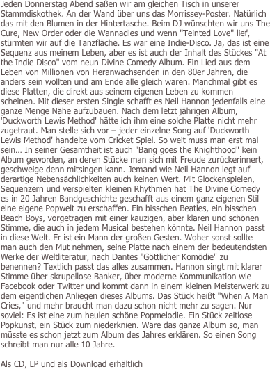 Jeden Donnerstag Abend saßen wir am gleichen Tisch in unserer Stammdiskothek. An der Wand über uns das Morrissey-Poster. Natürlich das mit den Blumen in der Hintertasche. Beim DJ wünschten wir uns The Cure, New Order oder die Wannadies und wenn "Teinted Love" lief, stürmten wir auf die Tanzfläche. Es war eine Indie-Disco. Ja, das ist eine Sequenz aus meinem Leben, aber es ist auch der Inhalt des Stückes "At the Indie Disco" vom neun Divine Comedy Album. Ein Lied aus dem Leben von Millionen von Heranwachsenden in den 80er Jahren, die anders sein wollten und am Ende alle gleich waren. Manchmal gibt es diese Platten, die direkt aus seinem eigenen Leben zu kommen scheinen. Mit dieser ersten Single schafft es Neil Hannon jedenfalls eine ganze Menge Nähe aufzubauen. Nach dem letzt jährigen Album, 'Duckworth Lewis Method' hätte ich ihm eine solche Platte nicht mehr zugetraut. Man stelle sich vor – jeder einzelne Song auf 'Duckworth Lewis Method' handelte vom Cricket Spiel. So weit muss man erst mal sein… In seiner Gesamtheit ist auch "Bang goes the Knighthood" kein Album geworden, an deren Stücke man sich mit Freude zurückerinnert, geschweige denn mitsingen kann. Jemand wie Neil Hannon legt auf derartige Nebensächlichkeiten auch keinen Wert. Mit Glockenspielen, Sequenzern und verspielten kleinen Rhythmen hat The Divine Comedy es in 20 Jahren Bandgeschichte geschafft aus einem ganz eigenen Stil eine eigene Popwelt zu erschaffen. Ein bisschen Beatles, ein bisschen Beach Boys, vorgetragen mit einer kauzigen, aber klaren und schönen Stimme, die auch in jedem Musical bestehen könnte. Neil Hannon passt in diese Welt. Er ist ein Mann der großen Gesten. Woher sonst sollte man auch den Mut nehmen, seine Platte nach einem der bedeutendsten Werke der Weltliteratur, nach Dantes "Göttlicher Komödie" zu benennen? Textlich passt das alles zusammen. Hannon singt mit klarer Stimme über skrupellose Banker, über moderne Kommunikation wie Facebook oder Twitter und kommt dann in einem kleinen Meisterwerk zu dem eigentlichen Anliegen dieses Albums. Das Stück heißt "When A Man Cries," und mehr braucht man dazu schon nicht mehr zu sagen. Nur soviel: Es ist eine zum heulen schöne Popmelodie. Ein Stück zeitlose Popkunst, ein Stück zum niederknien. Wäre das ganze Album so, man müsste es schon jetzt zum Album des Jahres erklären. So einen Song schreibt man nur alle 10 Jahre.

Als CD, LP und als Download erhältlich


