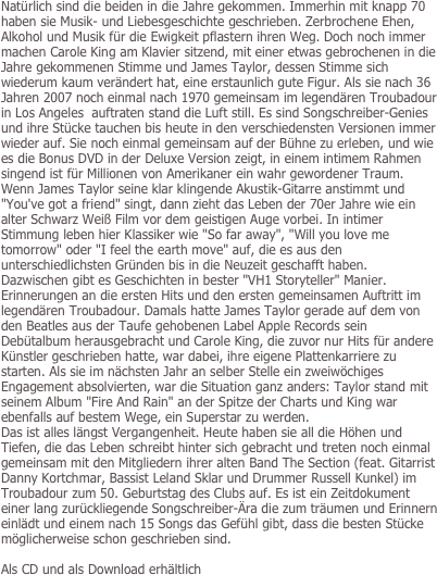 Natürlich sind die beiden in die Jahre gekommen. Immerhin mit knapp 70 haben sie Musik- und Liebesgeschichte geschrieben. Zerbrochene Ehen, Alkohol und Musik für die Ewigkeit pflastern ihren Weg. Doch noch immer machen Carole King am Klavier sitzend, mit einer etwas gebrochenen in die Jahre gekommenen Stimme und James Taylor, dessen Stimme sich wiederum kaum verändert hat, eine erstaunlich gute Figur. Als sie nach 36 Jahren 2007 noch einmal nach 1970 gemeinsam im legendären Troubadour in Los Angeles  auftraten stand die Luft still. Es sind Songschreiber-Genies und ihre Stücke tauchen bis heute in den verschiedensten Versionen immer wieder auf. Sie noch einmal gemeinsam auf der Bühne zu erleben, und wie es die Bonus DVD in der Deluxe Version zeigt, in einem intimem Rahmen singend ist für Millionen von Amerikaner ein wahr gewordener Traum. Wenn James Taylor seine klar klingende Akustik-Gitarre anstimmt und "You've got a friend" singt, dann zieht das Leben der 70er Jahre wie ein alter Schwarz Weiß Film vor dem geistigen Auge vorbei. In intimer Stimmung leben hier Klassiker wie "So far away", "Will you love me tomorrow" oder "I feel the earth move" auf, die es aus den unterschiedlichsten Gründen bis in die Neuzeit geschafft haben. Dazwischen gibt es Geschichten in bester "VH1 Storyteller" Manier. Erinnerungen an die ersten Hits und den ersten gemeinsamen Auftritt im legendären Troubadour. Damals hatte James Taylor gerade auf dem von den Beatles aus der Taufe gehobenen Label Apple Records sein Debütalbum herausgebracht und Carole King, die zuvor nur Hits für andere Künstler geschrieben hatte, war dabei, ihre eigene Plattenkarriere zu starten. Als sie im nächsten Jahr an selber Stelle ein zweiwöchiges Engagement absolvierten, war die Situation ganz anders: Taylor stand mit seinem Album "Fire And Rain" an der Spitze der Charts und King war ebenfalls auf bestem Wege, ein Superstar zu werden. 
Das ist alles längst Vergangenheit. Heute haben sie all die Höhen und Tiefen, die das Leben schreibt hinter sich gebracht und treten noch einmal gemeinsam mit den Mitgliedern ihrer alten Band The Section (feat. Gitarrist Danny Kortchmar, Bassist Leland Sklar und Drummer Russell Kunkel) im Troubadour zum 50. Geburtstag des Clubs auf. Es ist ein Zeitdokument einer lang zurückliegende Songschreiber-Ära die zum träumen und Erinnern einlädt und einem nach 15 Songs das Gefühl gibt, dass die besten Stücke möglicherweise schon geschrieben sind.

Als CD und als Download erhältlich

