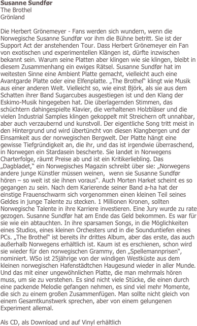 Susanne Sundfør
The Brothel
Grönland

Die Herbert Grönemeyer - Fans werden sich wundern, wenn die Norwegische Susanne Sundfør vor ihm die Bühne betritt. Sie ist der Support Act der anstehenden Tour. Dass Herbert Grönemeyer ein Fan von exotischen und experimentellen Klängen ist, dürfte inzwischen bekannt sein. Warum seine Platten aber klingen wie sie klingen, bleibt in diesem Zusammenhang ein ewiges Rätsel. Susanne Sundfør hat im weitesten Sinne eine Ambient Platte gemacht, vielleicht auch eine Avantgarde Platte oder eine Elfenplatte. „The Brothel“ klingt wie Musik aus einer anderen Welt. Vielleicht so, wie einst Björk, als sie aus dem Schatten ihrer Band Sugarcubes ausgestiegen ist und den Klang der Eskimo-Musik hingegeben hat. Die überlagernden Stimmen, das schüchtern dahingespielte Klavier, die verhaltenen Holzbläser und die vielen Industrial Samples klingen gekoppelt mit Streichern oft unnahbar, aber auch verzaubernd und kunstvoll. Der eigentliche Song tritt meist in den Hintergrund und wird übertüncht von diesen Klangbergen und der Einsamkeit aus der norwegischen Bergwelt. Der Platte hängt eine gewisse Tiefgründigkeit an, die ihr, und das ist irgendwie überraschend, in Norwegen ein Stardasein bescherte. Sie landet in Norwegens Charterfolge, räumt Preise ab und ist ein Kritikerliebling. Das „Dagbladet,“ ein Norwegisches Magazin schreibt über sie: „Norwegens andere junge Künstler müssen weinen,  wenn sie Susanne Sundfør hören – so weit ist sie ihnen voraus“. Auch Morten Harket scheint es so gegangen zu sein. Nach dem Karierende seiner Band a-ha hat der einstige Frauenschwarm sich vorgenommen einen kleinen Teil seines Geldes in junge Talente zu stecken. 1 Millionen Kronen, sollten Norwegische Talente in ihre Karriere investieren. Eine Jury wurde zu rate gezogen. Susanne Sundfør hat am Ende das Geld bekommen. Es war für sie wie ein abtauchten. In ihre sparsamen Songs, in die Möglichkeiten eines Studios, eines kleinen Orchesters und in die Sounduntiefen eines PCs. „The Brothel“ ist bereits ihr drittes Album, aber das erste, das auch außerhalb Norwegens erhältlich ist. Kaum ist es erschienen, schon wird sie wieder für den norwegischen Grammy, den „Spellemannprisen“, nominiert. WSo ist 25jährige von der windigen Westküste aus dem kleinen norwegischen Hafenstädtchen Haugesund wieder in aller Munde. Und das mit einer ungewöhnlichen Platte, die man mehrmals hören muss, um sie zu verstehen. Es sind nicht viele Stücke, die einen durch eine packende Melodie gefangen nehmen, es sind viel mehr Momente, die sich zu einem großen Zusammenfügen. Man sollte nicht gleich von einem Gesamtkunstwerk sprechen, aber von einem gelungenen Experiment allemal. 

Als CD, als Download und auf Vinyl erhältlich
