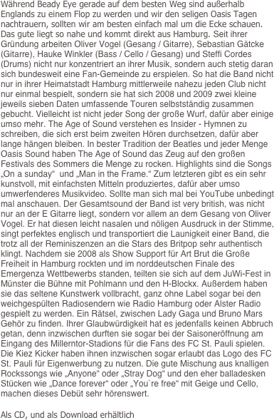 
Während Beady Eye gerade auf dem besten Weg sind außerhalb Englands zu einem Flop zu werden und wir den seligen Oasis Tagen nachtrauern, sollten wir am besten einfach mal um die Ecke schauen. Das gute liegt so nahe und kommt direkt aus Hamburg. Seit ihrer Gründung arbeiten Oliver Vogel (Gesang / Gitarre), Sebastian Gätcke (Gitarre), Hauke Winkler (Bass / Cello / Gesang) und Steffi Cordes (Drums) nicht nur konzentriert an ihrer Musik, sondern auch stetig daran sich bundesweit eine Fan-Gemeinde zu erspielen. So hat die Band nicht nur in ihrer Heimatstadt Hamburg mittlerweile nahezu jeden Club nicht nur einmal bespielt, sondern sie hat sich 2008 und 2009 zwei kleine jeweils sieben Daten umfassende Touren selbstständig zusammen gebucht. Vielleicht ist nicht jeder Song der große Wurf, dafür aber einige umso mehr. The Age of Sound verstehen es Insider - Hymnen zu schreiben, die sich erst beim zweiten Hören durchsetzen, dafür aber lange hängen bleiben. In bester Tradition der Beatles und jeder Menge Oasis Sound haben The Age of Sound das Zeug auf den großen Festivals des Sommers die Menge zu rocken. Highlights sind die Songs „On a sunday“  und „Man in the Frame.“ Zum letzteren gibt es ein sehr kunstvoll, mit einfachsten Mitteln produziertes, dafür aber umso umwerfenderes Musikvideo. Sollte man sich mal bei YouTube unbedingt mal anschauen. Der Gesamtsound der Band ist very british, was nicht nur an der E Gitarre liegt, sondern vor allem an dem Gesang von Oliver Vogel. Er hat diesen leicht nasalen und nöligen Ausdruck in der Stimme, singt perfektes englisch und transportiert die Launigkeit einer Band, die trotz all der Reminiszenzen an die Stars des Britpop sehr authentisch klingt. Nachdem sie 2008 als Show Support für Art Brut die Große Freiheit in Hamburg rockten und im norddeutschen Finale des Emergenza Wettbewerbs standen, teilten sie sich auf dem JuWi-Fest in Münster die Bühne mit Pohlmann und den H-Blockx. Außerdem haben sie das seltene Kunstwerk vollbracht, ganz ohne Label sogar bei den weichgespülten Radiosendern wie Radio Hamburg oder Alster Radio gespielt zu werden. Ein Rätsel, zwischen Lady Gaga und Bruno Mars Gehör zu finden. Ihrer Glaubwürdigkeit hat es jedenfalls keinen Abbruch getan, denn inzwischen durften sie sogar bei der Saisoneröffnung am Eingang des Millerntor-Stadions für die Fans des FC St. Pauli spielen. Die Kiez Kicker haben ihnen inzwischen sogar erlaubt das Logo des FC St. Pauli für Eigenwerbung zu nutzen. Die gute Mischung aus knalligen Rockssongs wie „Anyone“ oder „Stray Dog“ und den eher balladesken Stücken wie „Dance forever“ oder „You`re free“ mit Geige und Cello, machen dieses Debüt sehr hörenswert.  
Als CD, und als Download erhältlich



