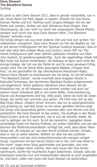 Dave Stewart
The Blackbird Diaries
Surfdog

Es passt zu dem Dave Stewart 2011, dass er gerade verkündete, nun in der neuen Band von Mick Jagger zu spielen. Obwohl mit Joss Stone, Damian Marley und A.R. Rahman auch jüngere Kollegen mit von der Partie sein werden, dürften sie nach Altmänner Rock klingen. Eine Überzeugung, die man nicht nur durch die vergangenen Stones-Platten, sondern auch durch das neue Dave Stewart Werk „The Blackbird Diaries“ vertreten muss. 
Die Songs klingen wie aus einer anderen Zeit und sind zum großen Teil vollkommen uninspiriert. Dass Dave Stewart ein Fan der Beatles ist, hat er auf seinem Erstlingswerk mit den Spiritual Cowboys bewiesen, dass er sich aber jetzt dem erdigen Blues und Country, einem Riff von The Velvet Underground oder einer definitiv geklauten Hookline von Elton John bedient, ist gewöhnungsbedürftig.  Auch die regelmäßige Arbeit mit Bob Dylan hat Spuren hinterlassen. His Bobness ist dann auch nicht der einzige Kollege, der mit von der Partie ist und für einen gewissen Erfolg sorgen wird. Die mit Stevie Nicks gesungene Ballade „Cheaper than free,“ ist wie geschaffen für das amerikanische Mainstream-Radio. Warum Dave Stewart so amerikanisch wie nie klingt, ist schnell erklärt. "The Blackbird Diaries", wurde innerhalb einer knappen Woche in Nashville/Tennessee, den berühmten Blackbird Studios aufgenommen und abgemischt. Welch goldenes Händchen Dave Stewart bei der Produktion hat, ist oft bewiesen und primiert worden und auch auf seinem neuen Soloalbum gibt er sich keine Blöße. Instrumentierung, Sound und Arrangements sind top. Alles passt, wären da nicht die vielen Songs, die rechts rein und links raus gehen. Oft fühlt man sich an das Bob Dylan Album „Modern times“ erinnert, das nur so außergewöhnlich und großartig ist, weil Bob Dylan es mit seiner gereiften Stimme singt. Die Songs sind tausendmal gehört, kommen aber vom Herzen und sind authentisch. Bei Dave Stewart ist das anders. Die Ausflüge in den Blues/Rock/Country sind ein Experiment, das er sich als Künstler leistet. Ab und zu gelingen sie ihm auch. So ist das launische, zugegeben etwas schwülstige Duett mit Martina McBride, ein echter Volltreffer und wer die Karriere des Multiinstrumentalisten verfolgt hat, weiß, dass dieser Mann Songs wie „All messed up“ aus dem Ärmel schütteln könnte. Schade, dass er das zu selten beweist. Bleiben wir aber bei den positiven Herausreißern und das sind erstaunlicherweise die wenigen ruhigen Songs. Zusammen mit den Secret Sisters hat er mit „One way ticket to the moon“ sogar einen Song geschrieben und gesungen, den man wieder und wieder hören möchte. Wer noch heute den Dire Straits nachtrauert, dürfte hier leuchtende Augen bekommen. Schade, dass die Diskrepanz zwischen Gut und hingeschludert diesmal so groß ausgefallen ist. Und doch, sollte man einen wie Dave Stewart nie abschreiben.

Als CD und als Download erhältlich
