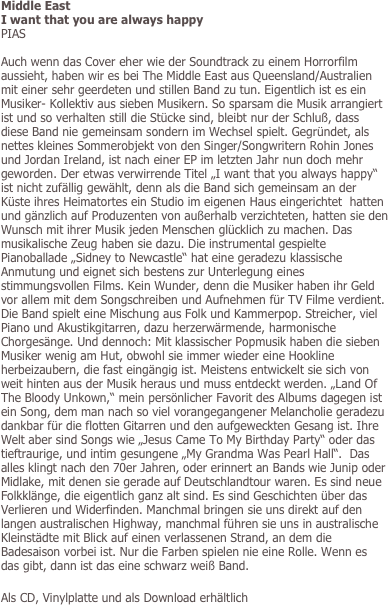Middle East
I want that you are always happy
PIAS

Auch wenn das Cover eher wie der Soundtrack zu einem Horrorfilm aussieht, haben wir es bei The Middle East aus Queensland/Australien mit einer sehr geerdeten und stillen Band zu tun. Eigentlich ist es ein Musiker- Kollektiv aus sieben Musikern. So sparsam die Musik arrangiert ist und so verhalten still die Stücke sind, bleibt nur der Schluß, dass diese Band nie gemeinsam sondern im Wechsel spielt. Gegründet, als nettes kleines Sommerobjekt von den Singer/Songwritern Rohin Jones und Jordan Ireland, ist nach einer EP im letzten Jahr nun doch mehr geworden. Der etwas verwirrende Titel „I want that you always happy“ ist nicht zufällig gewählt, denn als die Band sich gemeinsam an der Küste ihres Heimatortes ein Studio im eigenen Haus eingerichtet  hatten und gänzlich auf Produzenten von außerhalb verzichteten, hatten sie den Wunsch mit ihrer Musik jeden Menschen glücklich zu machen. Das musikalische Zeug haben sie dazu. Die instrumental gespielte Pianoballade „Sidney to Newcastle“ hat eine geradezu klassische Anmutung und eignet sich bestens zur Unterlegung eines stimmungsvollen Films. Kein Wunder, denn die Musiker haben ihr Geld vor allem mit dem Songschreiben und Aufnehmen für TV Filme verdient. Die Band spielt eine Mischung aus Folk und Kammerpop. Streicher, viel Piano und Akustikgitarren, dazu herzerwärmende, harmonische Chorgesänge. Und dennoch: Mit klassischer Popmusik haben die sieben Musiker wenig am Hut, obwohl sie immer wieder eine Hookline herbeizaubern, die fast eingängig ist. Meistens entwickelt sie sich von weit hinten aus der Musik heraus und muss entdeckt werden. „Land Of The Bloody Unkown,“ mein persönlicher Favorit des Albums dagegen ist ein Song, dem man nach so viel vorangegangener Melancholie geradezu dankbar für die flotten Gitarren und den aufgeweckten Gesang ist. Ihre Welt aber sind Songs wie „Jesus Came To My Birthday Party“ oder das tieftraurige, und intim gesungene „My Grandma Was Pearl Hall“.  Das alles klingt nach den 70er Jahren, oder erinnert an Bands wie Junip oder Midlake, mit denen sie gerade auf Deutschlandtour waren. Es sind neue Folkklänge, die eigentlich ganz alt sind. Es sind Geschichten über das Verlieren und Widerfinden. Manchmal bringen sie uns direkt auf den langen australischen Highway, manchmal führen sie uns in australische Kleinstädte mit Blick auf einen verlassenen Strand, an dem die Badesaison vorbei ist. Nur die Farben spielen nie eine Rolle. Wenn es das gibt, dann ist das eine schwarz weiß Band. 

Als CD, Vinylplatte und als Download erhältlich
