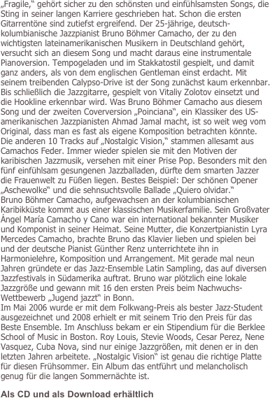 „Fragile,“ gehört sicher zu den schönsten und einfühlsamsten Songs, die Sting in seiner langen Karriere geschrieben hat. Schon die ersten Gitarrentöne sind zutiefst ergreifend. Der 25-jährige, deutsch-kolumbianische Jazzpianist Bruno Böhmer Camacho, der zu den wichtigsten lateinamerikanischen Musikern in Deutschland gehört, versucht sich an diesem Song und macht daraus eine instrumentale Pianoversion. Tempogeladen und im Stakkatostil gespielt, und damit ganz anders, als von dem englischen Gentleman einst erdacht. Mit seinem treibenden Calypso-Drive ist der Song zunächst kaum erkennbar. Bis schließlich die Jazzgitarre, gespielt von Vitaliy Zolotov einsetzt und die Hookline erkennbar wird. Was Bruno Böhmer Camacho aus diesem Song und der zweiten Coverversion „Poinciana“, ein Klassiker des US-amerikanischen Jazzpianisten Ahmad Jamal macht, ist so weit weg vom Original, dass man es fast als eigene Komposition betrachten könnte. Die anderen 10 Tracks auf „Nostalgic Vision,“ stammen allesamt aus Camachos Feder. Immer wieder spielen sie mit den Motiven der karibischen Jazzmusik, versehen mit einer Prise Pop. Besonders mit den fünf einfühlsam gesungenen Jazzballaden, dürfte dem smarten Jazzer die Frauenwelt zu Füßen liegen. Bestes Beispiel: Der schönen Opener „Aschewolke“ und die sehnsuchtsvolle Ballade „Quiero olvidar.“ 
Bruno Böhmer Camacho, aufgewachsen an der kolumbianischen Karibikküste kommt aus einer klassischen Musikerfamilie. Sein Großvater Ángel María Camacho y Cano war ein international bekannter Musiker und Komponist in seiner Heimat. Seine Mutter, die Konzertpianistin Lyra Mercedes Camacho, brachte Bruno das Klavier lieben und spielen bei und der deutsche Pianist Günther Renz unterrichtete ihn in Harmonielehre, Komposition und Arrangement. Mit gerade mal neun Jahren gründete er das Jazz-Ensemble Latin Sampling, das auf diversen Jazzfestivals in Südamerika auftrat. Bruno war plötzlich eine lokale Jazzgröße und gewann mit 16 den ersten Preis beim Nachwuchs-Wettbewerb „Jugend jazzt“ in Bonn. Im Mai 2006 wurde er mit dem Folkwang-Preis als bester Jazz-Student ausgezeichnet und 2008 erhielt er mit seinem Trio den Preis für das Beste Ensemble. Im Anschluss bekam er ein Stipendium für die Berklee School of Music in Boston. Roy Louis, Stevie Woods, Cesar Perez, Nene Vasquez, Cuba Nova, sind nur einige Jazzgrößen, mit denen er in den letzten Jahren arbeitete. „Nostalgic Vision“ ist genau die richtige Platte für diesen Frühsommer. Ein Album das entführt und melancholisch genug für die langen Sommernächte ist.
Als CD und als Download erhältlich
