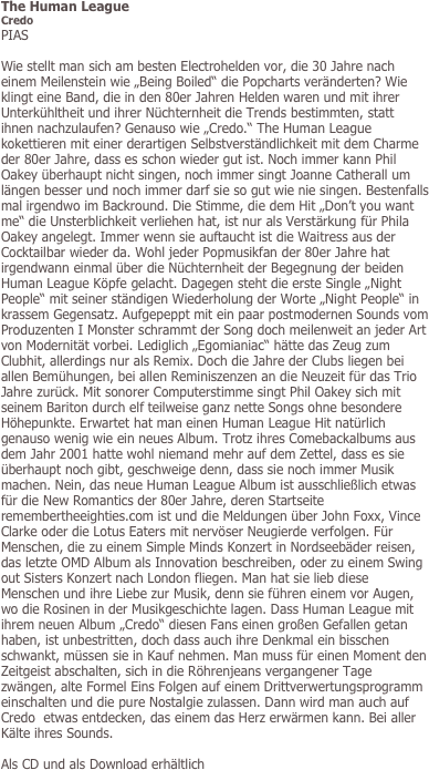 The Human League
Credo
PIAS

Wie stellt man sich am besten Electrohelden vor, die 30 Jahre nach einem Meilenstein wie „Being Boiled“ die Popcharts veränderten? Wie klingt eine Band, die in den 80er Jahren Helden waren und mit ihrer Unterkühltheit und ihrer Nüchternheit die Trends bestimmten, statt ihnen nachzulaufen? Genauso wie „Credo.“ The Human League kokettieren mit einer derartigen Selbstverständlichkeit mit dem Charme der 80er Jahre, dass es schon wieder gut ist. Noch immer kann Phil Oakey überhaupt nicht singen, noch immer singt Joanne Catherall um längen besser und noch immer darf sie so gut wie nie singen. Bestenfalls mal irgendwo im Backround. Die Stimme, die dem Hit „Don’t you want me“ die Unsterblichkeit verliehen hat, ist nur als Verstärkung für Phila Oakey angelegt. Immer wenn sie auftaucht ist die Waitress aus der Cocktailbar wieder da. Wohl jeder Popmusikfan der 80er Jahre hat irgendwann einmal über die Nüchternheit der Begegnung der beiden Human League Köpfe gelacht. Dagegen steht die erste Single „Night People“ mit seiner ständigen Wiederholung der Worte „Night People“ in krassem Gegensatz. Aufgepeppt mit ein paar postmodernen Sounds vom Produzenten I Monster schrammt der Song doch meilenweit an jeder Art von Modernität vorbei. Lediglich „Egomianiac“ hätte das Zeug zum Clubhit, allerdings nur als Remix. Doch die Jahre der Clubs liegen bei allen Bemühungen, bei allen Reminiszenzen an die Neuzeit für das Trio Jahre zurück. Mit sonorer Computerstimme singt Phil Oakey sich mit seinem Bariton durch elf teilweise ganz nette Songs ohne besondere Höhepunkte. Erwartet hat man einen Human League Hit natürlich genauso wenig wie ein neues Album. Trotz ihres Comebackalbums aus dem Jahr 2001 hatte wohl niemand mehr auf dem Zettel, dass es sie überhaupt noch gibt, geschweige denn, dass sie noch immer Musik machen. Nein, das neue Human League Album ist ausschließlich etwas für die New Romantics der 80er Jahre, deren Startseite remembertheeighties.com ist und die Meldungen über John Foxx, Vince Clarke oder die Lotus Eaters mit nervöser Neugierde verfolgen. Für Menschen, die zu einem Simple Minds Konzert in Nordseebäder reisen, das letzte OMD Album als Innovation beschreiben, oder zu einem Swing out Sisters Konzert nach London fliegen. Man hat sie lieb diese Menschen und ihre Liebe zur Musik, denn sie führen einem vor Augen, wo die Rosinen in der Musikgeschichte lagen. Dass Human League mit ihrem neuen Album „Credo“ diesen Fans einen großen Gefallen getan haben, ist unbestritten, doch dass auch ihre Denkmal ein bisschen schwankt, müssen sie in Kauf nehmen. Man muss für einen Moment den Zeitgeist abschalten, sich in die Röhrenjeans vergangener Tage zwängen, alte Formel Eins Folgen auf einem Drittverwertungsprogramm einschalten und die pure Nostalgie zulassen. Dann wird man auch auf Credo  etwas entdecken, das einem das Herz erwärmen kann. Bei aller Kälte ihres Sounds.

Als CD und als Download erhältlich

