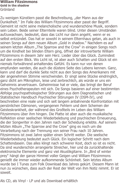 William Fitzsimmons
Gold in the shadow
Grönland

Zu wenigen Künstlern passt die Beschreibung, „der Mann aus der Dunkelheit.“ Im Falle des William Fitzsimmons aber passt der Begriff. Gemeint ist nicht seine melancholische und wunderschöne Musik, sondern sein Leben. Beide seiner Elternteile waren blind. Unter diesen Umständen aufzuwachsen, bedeutet, dass das Licht nur dann angeht, wenn er es selbst entzündet. Das hat er sowohl in seinem Elternhaus getan, als auch in seinen Songs auf dem neuen Album „Gold in shadow.“ Nachdem es auf seinem letzten Album „The Sparrow and the Crow“ in einigen Songs noch um die Kindheit bei blinden Eltern ging, öffnet der introvertierte William Fitzsimmons in diesem Jahr sein Herz. Lieder über das Glück. Zumindest auf den ersten Blick. Wo Licht ist, ist aber auch Schatten und Glück ist ein niemals fortwährend anhaltendes Gefühl. Es kann nur von denen empfunden werden, die auch die düstere Seite des Lebens kennen. Ganz, kann und darf die dunkle Seite nicht aus den Songs des Amerikaners mit der angenehmen Stimme verschwinden. Er singt seine Stücke eindringlich, ganz dicht am Mikrophon, leise und zerbrechlich, als würde er uns ein Geheimnis anvertrauen. Geheimnisse hat er viele, das bringt der Beruf eines Psychotherapeuten mit sich. De Songs basieren auf einer bestimmten Abfolge psychopathologischer Störungen aus dem Diagnostischen und Statistischen Handbuch Psychischer Störungen IV (DSM-IV), und beschreiben eine reale und sich seit langem anbahnende Konfrontation mit persönlichen Dämonen, vergangenen Fehlern und dem Schemen der Geisteskrankheit, der während des Großteils im Leben des William Fitzsimmons über ihm hingen. Die Platte ist aber auch die musikalische Reflektion einer seelischen Wiederbelebung und psychischen Erneuerung, die der Songwriter in den Jahren nach der Scheidung erlebte. Auf seinem letzten Album „The Sparrow and the Crow“ ging es noch um die Verarbeitung nach der Trennung von seiner Frau nach 10 Jahren. Fitzsimmons ist zwei Jahre später einen Schritt weiter. Die seelische Wiederbelebung bedeutet auch Glück. Ein logischer Schritt nach dem Schattendasein. Das alles klingt nach schwerer Kost, doch so ist es nicht. Da sind wunderschön arrangierte Streicher, hier und da zurückhaltende elektronische Elemente und ganz viel Akustikgitarre. In „Bird of winter prey“ hängt der ganze Himmel voller Geigen und William Fitzsimmons genießt die immer wieder aufkommende Schönheit. Sein letztes Album wurde bei I Tunes zum Folk Download des Jahres gekürt. Diesem Mann ist nun zu wünschen, dass auch der Rest der Welt von ihm Notiz nimmt. Er ist soweit. 

Als CD, als Vinyl - LP und als Download erhältlich
