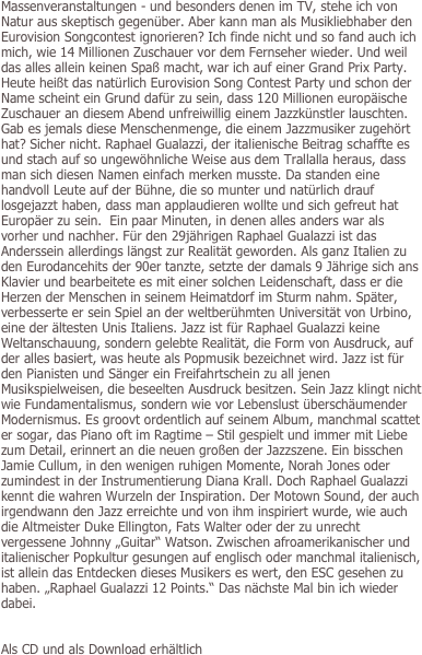 Massenveranstaltungen - und besonders denen im TV, stehe ich von Natur aus skeptisch gegenüber. Aber kann man als Musikliebhaber den Eurovision Songcontest ignorieren? Ich finde nicht und so fand auch ich mich, wie 14 Millionen Zuschauer vor dem Fernseher wieder. Und weil das alles allein keinen Spaß macht, war ich auf einer Grand Prix Party. Heute heißt das natürlich Eurovision Song Contest Party und schon der Name scheint ein Grund dafür zu sein, dass 120 Millionen europäische Zuschauer an diesem Abend unfreiwillig einem Jazzkünstler lauschten. Gab es jemals diese Menschenmenge, die einem Jazzmusiker zugehört hat? Sicher nicht. Raphael Gualazzi, der italienische Beitrag schaffte es und stach auf so ungewöhnliche Weise aus dem Trallalla heraus, dass man sich diesen Namen einfach merken musste. Da standen eine handvoll Leute auf der Bühne, die so munter und natürlich drauf losgejazzt haben, dass man applaudieren wollte und sich gefreut hat Europäer zu sein.  Ein paar Minuten, in denen alles anders war als vorher und nachher. Für den 29jährigen Raphael Gualazzi ist das Anderssein allerdings längst zur Realität geworden. Als ganz Italien zu den Eurodancehits der 90er tanzte, setzte der damals 9 Jährige sich ans Klavier und bearbeitete es mit einer solchen Leidenschaft, dass er die Herzen der Menschen in seinem Heimatdorf im Sturm nahm. Später, verbesserte er sein Spiel an der weltberühmten Universität von Urbino, eine der ältesten Unis Italiens. Jazz ist für Raphael Gualazzi keine Weltanschauung, sondern gelebte Realität, die Form von Ausdruck, auf der alles basiert, was heute als Popmusik bezeichnet wird. Jazz ist für den Pianisten und Sänger ein Freifahrtschein zu all jenen Musikspielweisen, die beseelten Ausdruck besitzen. Sein Jazz klingt nicht wie Fundamentalismus, sondern wie vor Lebenslust überschäumender Modernismus. Es groovt ordentlich auf seinem Album, manchmal scattet er sogar, das Piano oft im Ragtime – Stil gespielt und immer mit Liebe zum Detail, erinnert an die neuen großen der Jazzszene. Ein bisschen Jamie Cullum, in den wenigen ruhigen Momente, Norah Jones oder zumindest in der Instrumentierung Diana Krall. Doch Raphael Gualazzi kennt die wahren Wurzeln der Inspiration. Der Motown Sound, der auch irgendwann den Jazz erreichte und von ihm inspiriert wurde, wie auch die Altmeister Duke Ellington, Fats Walter oder der zu unrecht vergessene Johnny „Guitar“ Watson. Zwischen afroamerikanischer und italienischer Popkultur gesungen auf englisch oder manchmal italienisch, ist allein das Entdecken dieses Musikers es wert, den ESC gesehen zu haben. „Raphael Gualazzi 12 Points.“ Das nächste Mal bin ich wieder dabei. 


Als CD und als Download erhältlich
