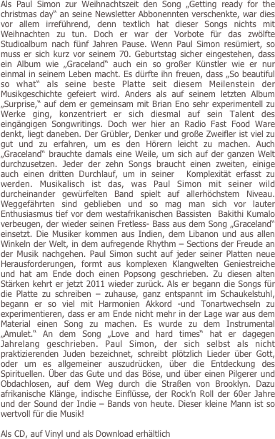 Als Paul Simon zur Weihnachtszeit den Song „Getting ready for the christmas day“ an seine Newsletter Abbonennten verschenkte, war dies vor allem irreführend, denn textlich hat dieser Songs nichts mit Weihnachten zu tun. Doch er war der Vorbote für das zwölfte Studioalbum nach fünf Jahren Pause. Wenn Paul Simon resümiert, so  muss er sich kurz vor seinem 70. Geburtstag sicher eingestehen, dass ein Album wie „Graceland“ auch ein so großer Künstler wie er nur einmal in seinem Leben macht. Es dürfte ihn freuen, dass „So beautiful so what“ als seine beste Platte seit diesem Meilenstein der Musikgeschichte gefeiert wird. Anders als auf seinem letzten Album „Surprise,“ auf dem er gemeinsam mit Brian Eno sehr experimentell zu Werke ging, konzentriert er sich diesmal auf sein Talent des eingängigen Songwritings. Doch wer hier an Radio Fast Food Ware denkt, liegt daneben. Der Grübler, Denker und große Zweifler ist viel zu gut und zu erfahren, um es den Hörern leicht zu machen. Auch „Graceland“ brauchte damals eine Weile, um sich auf der ganzen Welt durchzusetzen. Jeder der zehn Songs braucht einen zweiten, einige auch einen dritten Durchlauf, um in seiner  Komplexität erfasst zu werden. Musikalisch ist das, was Paul Simon mit seiner wild durcheinander gewürfelten Band spielt auf allerhöchstem Niveau. Weggefährten sind geblieben und so mag man sich vor lauter Enthusiasmus tief vor dem westafrikanischen Bassisten  Bakithi Kumalo verbeugen, der wieder seinen Fretless- Bass aus dem Song „Graceland“ einsetzt. Die Musiker kommen aus Indien, dem Libanon und aus allen Winkeln der Welt, in dem aufregende Rhythm – Sections der Freude an der Musik nachgehen. Paul Simon sucht auf jeder seiner Platten neue Herausforderungen, formt aus komplexen Klangwelten Geniestreiche und hat am Ende doch einen Popsong geschrieben. Zu diesen alten Stärken kehrt er jetzt 2011 wieder zurück. Als er begann die Songs für die Platte zu schreiben – zuhause, ganz entspannt im Schaukelstuhl, begann er so viel mit Harmonien Akkord -und Tonartwechseln zu experimentieren, dass er am Ende nicht mehr in der Lage war aus dem Material einen Song zu machen. Es wurde zu dem Instrumental „Amulet.“ An dem Song „Love and hard times“ hat er dagegen Jahrelang geschrieben. Paul Simon, der sich selbst als nicht praktizierenden Juden bezeichnet, schreibt plötzlich Lieder über Gott, oder um es allgemeiner auszudrücken, über die Entdeckung des Spirituellen. Über das Gute und das Böse, und über einen Pilgerer und Obdachlosen, auf dem Weg durch die Straßen von Brooklyn. Dazu afrikanische Klänge, indische Einflüsse, der Rock’n Roll der 60er Jahre und der Sound der Indie – Bands von heute. Dieser kleine Mann ist so wertvoll für die Musik!

Als CD, auf Vinyl und als Download erhältlich
