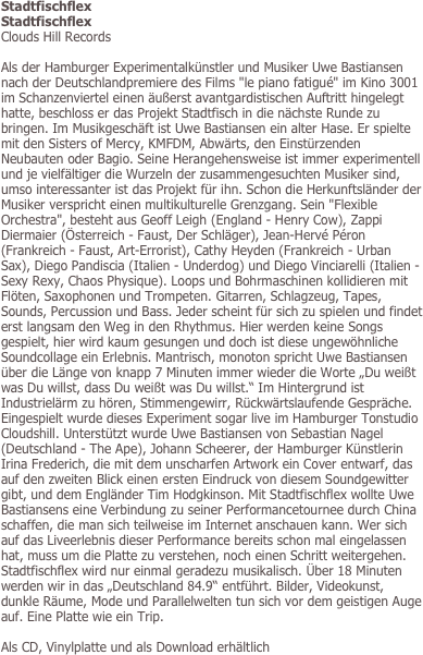 Stadtfischflex
Stadtfischflex
Clouds Hill Records

Als der Hamburger Experimentalkünstler und Musiker Uwe Bastiansen nach der Deutschlandpremiere des Films "le piano fatigué" im Kino 3001 im Schanzenviertel einen äußerst avantgardistischen Auftritt hingelegt hatte, beschloss er das Projekt Stadtfisch in die nächste Runde zu bringen. Im Musikgeschäft ist Uwe Bastiansen ein alter Hase. Er spielte mit den Sisters of Mercy, KMFDM, Abwärts, den Einstürzenden Neubauten oder Bagio. Seine Herangehensweise ist immer experimentell und je vielfältiger die Wurzeln der zusammengesuchten Musiker sind, umso interessanter ist das Projekt für ihn. Schon die Herkunftsländer der Musiker verspricht einen multikulturelle Grenzgang. Sein "Flexible Orchestra", besteht aus Geoff Leigh (England - Henry Cow), Zappi Diermaier (Österreich - Faust, Der Schläger), Jean-Hervé Péron (Frankreich - Faust, Art-Errorist), Cathy Heyden (Frankreich - Urban Sax), Diego Pandiscia (Italien - Underdog) und Diego Vinciarelli (Italien - Sexy Rexy, Chaos Physique). Loops und Bohrmaschinen kollidieren mit Flöten, Saxophonen und Trompeten. Gitarren, Schlagzeug, Tapes, Sounds, Percussion und Bass. Jeder scheint für sich zu spielen und findet erst langsam den Weg in den Rhythmus. Hier werden keine Songs gespielt, hier wird kaum gesungen und doch ist diese ungewöhnliche Soundcollage ein Erlebnis. Mantrisch, monoton spricht Uwe Bastiansen über die Länge von knapp 7 Minuten immer wieder die Worte „Du weißt was Du willst, dass Du weißt was Du willst.“ Im Hintergrund ist Industrielärm zu hören, Stimmengewirr, Rückwärtslaufende Gespräche. Eingespielt wurde dieses Experiment sogar live im Hamburger Tonstudio Cloudshill. Unterstützt wurde Uwe Bastiansen von Sebastian Nagel (Deutschland - The Ape), Johann Scheerer, der Hamburger Künstlerin Irina Frederich, die mit dem unscharfen Artwork ein Cover entwarf, das auf den zweiten Blick einen ersten Eindruck von diesem Soundgewitter gibt, und dem Engländer Tim Hodgkinson. Mit Stadtfischflex wollte Uwe Bastiansens eine Verbindung zu seiner Performancetournee durch China schaffen, die man sich teilweise im Internet anschauen kann. Wer sich auf das Liveerlebnis dieser Performance bereits schon mal eingelassen hat, muss um die Platte zu verstehen, noch einen Schritt weitergehen. Stadtfischflex wird nur einmal geradezu musikalisch. Über 18 Minuten werden wir in das „Deutschland 84.9“ entführt. Bilder, Videokunst, dunkle Räume, Mode und Parallelwelten tun sich vor dem geistigen Auge auf. Eine Platte wie ein Trip.  

Als CD, Vinylplatte und als Download erhältlich
