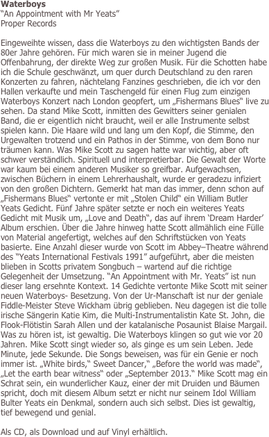 Waterboys
“An Appointment with Mr Yeats” 
Proper Records

Eingeweihte wissen, dass die Waterboys zu den wichtigsten Bands der 80er Jahre gehören. Für mich waren sie in meiner Jugend die Offenbahrung, der direkte Weg zur großen Musik. Für die Schotten habe ich die Schule geschwänzt, um quer durch Deutschland zu den raren Konzerten zu fahren, nächtelang Fanzines geschrieben, die ich vor den Hallen verkaufte und mein Taschengeld für einen Flug zum einzigen Waterboys Konzert nach London geopfert, um „Fishermans Blues“ live zu sehen. Da stand Mike Scott, inmitten des Gewitters seiner genialen Band, die er eigentlich nicht braucht, weil er alle Instrumente selbst spielen kann. Die Haare wild und lang um den Kopf, die Stimme, den Urgewalten trotzend und ein Pathos in der Stimme, von dem Bono nur träumen kann. Was Mike Scott zu sagen hatte war wichtig, aber oft schwer verständlich. Spirituell und interpretierbar. Die Gewalt der Worte war kaum bei einem anderen Musiker so greifbar. Aufgewachsen, zwischen Büchern in einem Lehrerhaushalt, wurde er geradezu infiziert von den großen Dichtern. Gemerkt hat man das immer, denn schon auf „Fishermans Blues“ vertonte er mit „Stolen Child“ ein William Butler Yeats Gedicht. Fünf Jahre später setzte er noch ein weiteres Yeats Gedicht mit Musik um, „Love and Death“, das auf ihrem ‘Dream Harder’ Album erschien. Über die Jahre hinweg hatte Scott allmählich eine Fülle von Material angefertigt, welches auf den Schriftstücken von Yeats basierte. Eine Anzahl dieser wurde von Scott im Abbey–Theatre während des “Yeats International Festivals 1991” aufgeführt, aber die meisten blieben in Scotts privatem Songbuch – wartend auf die richtige Gelegenheit der Umsetzung. “An Appointment with Mr. Yeats” ist nun dieser lang ersehnte Kontext. 14 Gedichte vertonte Mike Scott mit seiner neuen Waterboys- Besetzung. Von der Ur-Manschaft ist nur der geniale Fiddle-Meister Steve Wickham übrig geblieben. Neu dagegen ist die tolle irische Sängerin Katie Kim, die Multi-Instrumentalistin Kate St. John, die Flook-Flötistin Sarah Allen und der katalanische Posaunist Blaise Margail. Was zu hören ist, ist gewaltig. Die Waterboys klingen so gut wie vor 20 Jahren. Mike Scott singt wieder so, als ginge es um sein Leben. Jede Minute, jede Sekunde. Die Songs beweisen, was für ein Genie er noch immer ist. „White birds,“ Sweet Dancer,“ „Before the world was made“, „Let the earth bear witness“ oder „September 2013.“ Mike Scott mag ein Schrat sein, ein wunderlicher Kauz, einer der mit Druiden und Bäumen spricht, doch mit diesem Album setzt er nicht nur seinem Idol William Bulter Yeats ein Denkmal, sondern auch sich selbst. Dies ist gewaltig, tief bewegend und genial.

Als CD, als Download und auf Vinyl erhältlich.
