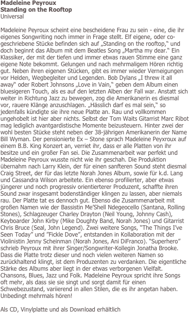 Madeleine Peyroux
Standing on the Rooftop
Universal

Madeleine Peyroux scheint eine bescheidene Frau zu sein - eine, die ihr eigenes Songwriting noch immer in Frage stellt. Elf eigene, oder co-geschriebene Stücke befinden sich auf „Standing on the rooftop,“ und doch beginnt das Album mit dem Beatles Song „Martha my dear.“ Ein Klassiker, der mit der tiefen und immer etwas rauen Stimme eine ganz eigene Note bekommt. Gelungen und nach mehrmaligem Hören richtig gut. Neben ihren eigenen Stücken, gibt es immer wieder Verneigungen vor Helden, Wegbegleiter und Legenden. Bob Dylans „I threw it all away“ oder Robert Johnsons „Love in Vain,“ geben dem Album einen bluesigeren Touch, als es auf den letzten Alben der Fall war. Anstatt sich weiter in Richtung Jazz zu bewegen, zog die Amerikanerin es diesmal vor, rauere Klänge anzuschlagen. „Hässlich darf es mal sein,“ so jedenfalls kündigte sie ihre neue Platte an. Rau und vollkommen ungehobelt ist hier aber nichts. Selbst der Tom Waits Gitarrist Marc Ribot mag lediglich avantgardistische Momente beizusteuern. Hinter zwei der wohl besten Stücke steht neben der 38-jährigen Amerikanerin der Name Bill Wyman. Der pensionierte Ex – Stone sprach Madeleine Peyxroux auf einem B.B. King Konzert an, verriet ihr, dass er alle Platten von ihr besitze und ein großer Fan sei. Die Zusammenarbeit war perfekt und Madeleine Peyroux wusste nicht wie ihr geschah. Die Produktion übernahm nach Larry Klein, der für einen sanfteren Sound steht diesmal Craig Street, der für das letzte Norah Jones Album, sowie für k.d. Lang und Cassandra Wilson arbeitete. Ein ebenso profilierter, aber etwas jüngerer und noch progressiv orientierterer Produzent, schaffte ihren Sound zwar insgesamt bodenständiger klingen zu lassen, aber niemals rau. Der Platte tat es dennoch gut. Ebenso die Zusammenarbeit mit großen Namen wie der Bassistin Me’Shell Ndegeocello (Santana, Rolling Stones), Schlagzeuger Charley Drayton (Neil Young, Johnny Cash), Keyboarder John Kirby (Mike Doughty Band, Norah Jones) und Gitarrist Chris Bruce (Seal, John Legend). Zwei weitere Songs, “The Things I’ve Seen Today” und ”Fickle Dove”, entstanden in Kollaboration mit der Violinistin Jenny Scheinman (Norah Jones, Ani DiFranco). “Superhero” schrieb Peyroux mit ihrer Singer/Songwriter-Kollegin Jonatha Brooke. Dass die Platte trotz dieser und noch vielen weiteren Namen so zurückhaltend klingt, ist dem Produzenten zu verdanken. Die eigentliche Stärke des Albums aber liegt in der etwas verborgenen Vielfalt. Chansons, Blues, Jazz und Folk. Madeleine Peyroux spricht ihre Songs oft mehr, als dass sie sie singt und sorgt damit für einen Schwebezustand, variierend in allen Stilen, die es ihr angetan haben. Unbedingt mehrmals hören!

Als CD, Vinylplatte und als Download erhältlich
