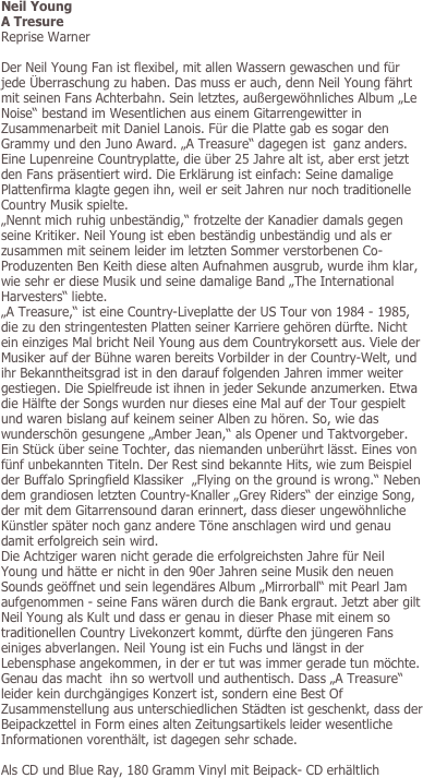 Neil Young
A Tresure
Reprise Warner

Der Neil Young Fan ist flexibel, mit allen Wassern gewaschen und für jede Überraschung zu haben. Das muss er auch, denn Neil Young fährt mit seinen Fans Achterbahn. Sein letztes, außergewöhnliches Album „Le Noise“ bestand im Wesentlichen aus einem Gitarrengewitter in Zusammenarbeit mit Daniel Lanois. Für die Platte gab es sogar den Grammy und den Juno Award. „A Treasure“ dagegen ist  ganz anders. Eine Lupenreine Countryplatte, die über 25 Jahre alt ist, aber erst jetzt  den Fans präsentiert wird. Die Erklärung ist einfach: Seine damalige Plattenfirma klagte gegen ihn, weil er seit Jahren nur noch traditionelle Country Musik spielte. 
„Nennt mich ruhig unbeständig,“ frotzelte der Kanadier damals gegen seine Kritiker. Neil Young ist eben beständig unbeständig und als er zusammen mit seinem leider im letzten Sommer verstorbenen Co- Produzenten Ben Keith diese alten Aufnahmen ausgrub, wurde ihm klar, wie sehr er diese Musik und seine damalige Band „The International Harvesters“ liebte. 
„A Treasure,“ ist eine Country-Liveplatte der US Tour von 1984 - 1985, die zu den stringentesten Platten seiner Karriere gehören dürfte. Nicht ein einziges Mal bricht Neil Young aus dem Countrykorsett aus. Viele der Musiker auf der Bühne waren bereits Vorbilder in der Country-Welt, und ihr Bekanntheitsgrad ist in den darauf folgenden Jahren immer weiter gestiegen. Die Spielfreude ist ihnen in jeder Sekunde anzumerken. Etwa die Hälfte der Songs wurden nur dieses eine Mal auf der Tour gespielt und waren bislang auf keinem seiner Alben zu hören. So, wie das wunderschön gesungene „Amber Jean,“ als Opener und Taktvorgeber. Ein Stück über seine Tochter, das niemanden unberührt lässt. Eines von fünf unbekannten Titeln. Der Rest sind bekannte Hits, wie zum Beispiel der Buffalo Springfield Klassiker  „Flying on the ground is wrong.“ Neben dem grandiosen letzten Country-Knaller „Grey Riders“ der einzige Song, der mit dem Gitarrensound daran erinnert, dass dieser ungewöhnliche Künstler später noch ganz andere Töne anschlagen wird und genau damit erfolgreich sein wird. 
Die Achtziger waren nicht gerade die erfolgreichsten Jahre für Neil Young und hätte er nicht in den 90er Jahren seine Musik den neuen Sounds geöffnet und sein legendäres Album „Mirrorball“ mit Pearl Jam aufgenommen - seine Fans wären durch die Bank ergraut. Jetzt aber gilt Neil Young als Kult und dass er genau in dieser Phase mit einem so traditionellen Country Livekonzert kommt, dürfte den jüngeren Fans einiges abverlangen. Neil Young ist ein Fuchs und längst in der Lebensphase angekommen, in der er tut was immer gerade tun möchte. Genau das macht  ihn so wertvoll und authentisch. Dass „A Treasure“ leider kein durchgängiges Konzert ist, sondern eine Best Of Zusammenstellung aus unterschiedlichen Städten ist geschenkt, dass der Beipackzettel in Form eines alten Zeitungsartikels leider wesentliche Informationen vorenthält, ist dagegen sehr schade. 

Als CD und Blue Ray, 180 Gramm Vinyl mit Beipack- CD erhältlich
