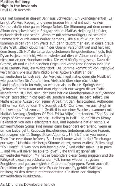 Mattias Hellberg
High in the lowlands
Devil Duck Records

Das Tief kommt in diesem Jahr aus Schweden. Ein Skandinavientief! Es bringt Wolken, Regen, und einen grauen Himmel mit sich. Keinen Donner, dafür eine ganze Menge Nebel. Die Stimmung auf dem neuen Album des schwedischen Songschreibers Mattias Hellberg ist düster, melancholisch und schön. Wenn er mit schwermütiger und schiefer Stimme sich durch einen Walzer namens „Like a sun“ wühlt, dann kommen Bilder von Tom Waits auf, dann taucht man ein, in diese graue triste Welt. „Black cloud man,“ der Opener verspricht viel und hält mit dem Song „Oh No“ die Latte des gehobenen Songschreibens hoch. Bob Dylan ist jetzt so dicht, wie nie wieder auf diesem Album und das liegt nicht nur an der Mundharmonika. Die wird häufig eingesetzt. Dazu die Gitarre, ab und zu ein bisschen Orgel und verhaltene Bandsounds. Ein Prise Country hier, ein Walzer dort. Die Stimme kommt oft von irgendwo weit hinten, wie aus dem Radio einer Autowerkstatt an der schwedischen Landstraße. Der Vergleich liegt nahe, denn die Musik ist wie geschaffen für Autofahrten. Vielleicht über eine nächtliche Landstraße, allein im Auto, so wie damals als Bruce  Springsteens „Nebraska“ herauskam und man eigentlich nur wegen dieser Platte losgefahren ist. Und, nein, der Boss hat die Mundharmonika auf „Strange winds“ tatsächlich nicht gespielt, sondern Mattias Hellberg selbst. Die Platte ist eine Auszeit von seiner Arbeit mit den Hellacopters. Außerdem hilft er  zur Zeit bei den The Soundtrack Of Our Lives live aus. „High in the Lowlands " ist zum zum Großteil in nur einer Woche zusammen mit Mattias Areskog (Brothers Of End, Friska Viljor) entstanden. "Sad Souled Songs of Scandinavian Despair - Hellberg in Hell" - so drückt es Kenny Hakansson von den Hellacopters aus, und irgendwie hat er recht. Die schwermütigen Songs sind immer dann besonders ergreifend, wenn es um die Liebe geht. Kauputte Beziehungen, anbetungswürdige Frauen, sie belagern die 11 Songs dieses Albums: „ I think I love you more / Than I've ever done before / But I don't know what to do / To change our ways." Matthias Hellbergs Stimme zittert, wenn er diese Zeilen singt. "You Don't". "I was born into being alone / God didn't make us in pairs … and we will never be able to love”. „The thrill ist gone“ als schwedische Version. Mir hat es besonders dieser Song angetan und die Fähigkeit diesen zurückhaltenden Folk immer wieder mit guten Songideen und gut arrangierten Chören aufzupeppen. Wenn auch die Produktion nicht gerade helle Freude hervorruft, gehört Matthias Hellberg zu den derzeit interessantesten Künstlern der rührigen schwedischen Musikszene. 

Als CD und als Download erhältlich
