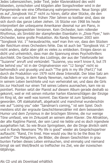 
Jedes Lebenszeichen, jeder Text, jeder Klavierakkord des wohl bösesten, zynischsten und klügsten aller Songschreiber wird in der Fangemeinde wie eine Offenbarung wahrgenommen. Neue Songs gibt es auf „Songbook Vol.2“ nicht zu hören, dafür aber Stücke, die den Älteren von uns seit den frühen 70er Jahren so kostbar sind, dass sie sich durch das ganze Leben ziehen. 16 Stücke von 1968 bis heute interpretiert der unbequeme Amerikaner diesmal nur am Piano, in nackten, abgespeckten Versionen. Kein Orchester, kein rollender Rhythmus, als Sinnbild der stampfenden Eisenbahn in „Dixie Flyer,“ kein Orchester, keine große Produktion. Als Randy Newman 2003 sein “Songbook Vol. 1” herausbrachte, warf man ihm vor, dass den Stücken der Reichtum eines Orchesters fehle. Das ist auch bei “Songbook Vol. 2” nicht anders, dafür aber gibt es vieles zu entdecken. Einiges davon so dicht und unheimlich, dass man die Spannung eines Psychothrillers durchlebt. Die Geschichte des Lüstlings, der aus der Telefonzelle bei “Suzanne” anruft und verkündet: “Suzanne, you won’t know it, but I’ll be behind you” ist in der Originalversion von “12 Songs” nicht so befremdlich und gruselig und auch “The girls in my life (Part1)” hat durch die Produktion von 1979 nicht diese Intensität. Der böse Satz am Ende des Songs, in dem Randy Newman, nachdem er von den Frauen in seinem Leben berichtete und nun verheiratet sei, und dass die Girls bis zur Hochzeit nur einen Teil seines Lebens ausmachen, kam nie so pointiert. Pointen setzt der Pianist auf diesem Album gerade deshalb so gekonnt, weil er mit seinen mitunter harten Klavierschlägen der Einzige im Ring ist, der weiß was kommt. Das Klavier ist zum Spielzeug geworden. Oft stakkatohaft, abgehackt und manchmal wunderschön wie auf “Losing you” oder “Sandman’s coming,” ist sein Spiel. Doch meistens sitzt der ergraute Geschichtenerzähler mit dem beissenden Humor und dem Zynismus in der brüchigen Stimme, die nur wenige Töne umfasst, wie im Zirkuszelt an seinem alten Klavier. Die Attraktion, der alte Ragtime Pianist, der sein Land nie liebte und es doch irgendwie ausgehalten hat. So wie Bruce Springsteen, der die Dinge ähnlich sieht und in Randy Newmans “My life is good” wieder als Gesprächspartner auftaucht: “Rand, I’m tired. How would you like to be the Boss for awhile?” Die Metaphern, die Bilder, die diesen Geschichten in grau bunten Farben dieses Leben einhauchen, sind einmalig und niemand bringt sie seit Weil/Brecht so treffsicher ins Ziel, wie der inzwischen 68jährige.


Als CD und als Download erhältlich
