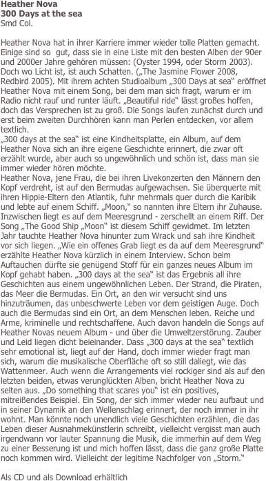 Heather Nova
300 Days at the sea
Smd Col.

Heather Nova hat in ihrer Karriere immer wieder tolle Platten gemacht. Einige sind so  gut, dass sie in eine Liste mit den besten Alben der 90er und 2000er Jahre gehören müssen: (Oyster 1994, oder Storm 2003). Doch wo Licht ist, ist auch Schatten. („The Jasmine Flower 2008, Redbird 2005). Mit ihrem achten Studioalbum „300 Days at sea“ eröffnet Heather Nova mit einem Song, bei dem man sich fragt, warum er im Radio nicht rauf und runter läuft. „Beautiful ride“ lässt großes hoffen, doch das Versprechen ist zu groß. Die Songs laufen zunächst durch und erst beim zweiten Durchhören kann man Perlen entdecken, vor allem textlich.  
„300 days at the sea“ ist eine Kindheitsplatte, ein Album, auf dem Heather Nova sich an ihre eigene Geschichte erinnert, die zwar oft erzählt wurde, aber auch so ungewöhnlich und schön ist, dass man sie immer wieder hören möchte. 
Heather Nova, jene Frau, die bei ihren Livekonzerten den Männern den Kopf verdreht, ist auf den Bermudas aufgewachsen. Sie überquerte mit ihren Hippie-Eltern den Atlantik, fuhr mehrmals quer durch die Karibik und lebte auf einem Schiff. „Moon,“ so nannten ihre Eltern ihr Zuhause. Inzwischen liegt es auf dem Meeresgrund - zerschellt an einem Riff. Der Song „The Good Ship „Moon“ ist diesem Schiff gewidmet. Im letzten Jahr tauchte Heather Nova hinunter zum Wrack und sah ihre Kindheit vor sich liegen. „Wie ein offenes Grab liegt es da auf dem Meeresgrund“ erzählte Heather Nova kürzlich in einem Interview. Schon beim Auftauchen dürfte sie genügend Stoff für ein ganzes neues Album im Kopf gehabt haben. „300 days at the sea“ ist das Ergebnis all ihre Geschichten aus einem ungewöhnlichen Leben. Der Strand, die Piraten, das Meer die Bermudas. Ein Ort, an den wir versucht sind uns hinzuträumen, das unbeschwerte Leben vor dem geistigen Auge. Doch auch die Bermudas sind ein Ort, an dem Menschen leben. Reiche und Arme, kriminelle und rechtschaffene. Auch davon handeln die Songs auf Heather Novas neuem Album - und über die Umweltzerstörung. Zauber und Leid liegen dicht beieinander. Dass „300 days at the sea“ textlich sehr emotional ist, liegt auf der Hand, doch immer wieder fragt man sich, warum die musikalische Oberfläche oft so still daliegt, wie das Wattenmeer. Auch wenn die Arrangements viel rockiger sind als auf den letzten beiden, etwas verunglückten Alben, bricht Heather Nova zu selten aus. „Do something that scares you“ ist ein positives, mitreißendes Beispiel. Ein Song, der sich immer wieder neu aufbaut und in seiner Dynamik an den Wellenschlag erinnert, der noch immer in ihr wohnt. Man könnte noch unendlich viele Geschichten erzählen, die das Leben dieser Ausnahmekünstlerin schreibt, vielleicht vergisst man auch irgendwann vor lauter Spannung die Musik, die immerhin auf dem Weg zu einer Besserung ist und mich hoffen lässt, dass die ganz große Platte noch kommen wird. Vielleicht der legitime Nachfolger von „Storm.“

Als CD und als Download erhältlich
