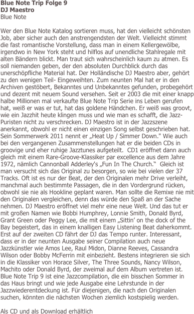 Blue Note Trip Folge 9
DJ Maestro
Blue Note

Wer den Blue Note Katalog sortieren muss, hat den vielleicht schönsten Job, aber sicher auch den anstrengendsten der Welt. Vielleicht stimmt die fast romantische Vorstellung, dass man in einem Kellergewölbe, irgendwo in New York steht und hilflos auf unendliche Stahlregale mit alten Bändern blickt. Man traut sich wahrscheinlich kaum zu atmen. Es soll niemanden geben, der den absoluten Durchblick durch das unerschöpfliche Material hat. Der Holländische DJ Maestro aber, gehört zu den wenigen Teil- Eingeweihten. Zum neunten Mal hat er in den Archiven gestöbert, Bekanntes und Unbekanntes gefunden, probegehört und dezent mit neuem Sound versehen. Seit er 2003 die mit einer knapp halbe Millionen mal verkaufte Blue Note Trip Serie ins Leben gerufen hat, weiß er was er tut, hat das goldene Händchen. Er weiß was groovt, wie ein Jazzhit heute klingen muss und wie man es schafft, die Jazz-Puristen nicht zu verschrecken. DJ Maestro ist in der Jazzszene anerkannt, obwohl er nicht einen einzigen Song selbst geschrieben hat. 
Sein Sommerwerk 2011 nennt er „Heat Up / Simmer Down." Wie auch bei den vergangenen Zusammenstellungen hat er die beiden CDs in groovige und eher ruhige Jazztunes aufgeteilt.  CD1 eröffnet dann auch gleich mit einem Rare-Groove-Klassiker par excellence aus dem Jahre 1972, nämlich Cannonball Adderley's „Fun In The Church.“  Gleich ist man versucht sich das Original zu besorgen, so wie bei vielen der 37 Tracks. Oft ist es nur der Beat, der den Originalen mehr Drive verleiht, manchmal auch bestimmte Passagen, die in den Vordergrund rücken, obwohl sie nie als Hookline geplant waren. Man sollte die Remixe nie mit den Originalen vergleichen, denn das würde den Spaß an der Sache nehmen. DJ Maestro eröffnet viel mehr eine neue Welt. Und das tut er mit großen Namen wie Bobbi Humphrey, Lonnie Smith, Donald Byrd, Grant Green oder Peggy Lee, die mit einem „Sittin’ on the dock of the Bay begeistert, das in einem knalligen Easy Listening Beat daherkommt. Erst auf der zweiten CD fährt der DJ das Tempo runter. Interessant, dass er in der neunten Ausgabe seiner Compilation auch neue Jazzkünstler wie Amos Lee, Raul Midon, Dianne Reeves, Cassandra Wilson oder Bobby McFerrin mit einbezieht. Bestens integrieren sie sich in die Klassiker von Horace Silver, The Three Sounds, Nancy Wilson, Machito oder Donald Byrd, der zweimal auf dem Album vertreten ist. Blue Note Trip 9 ist eine Jazzcompilation, die ein bisschen Sommer in das Haus bringt und wie jede Ausgabe eine Lehrstunde in der Jazzwiederentdeckung ist. Für diejenigen, die nach den Originalen suchen, könnten die nächsten Wochen ziemlich kostspielig werden.

Als CD und als Download erhältlich
